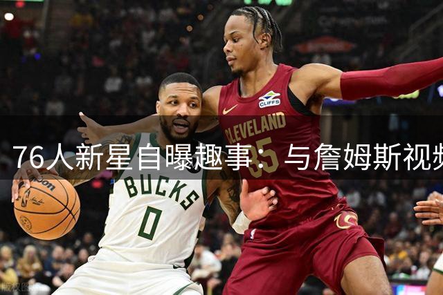 76人新星自曝趣事：与詹姆斯视频时假装专注 实则偷偷打游戏